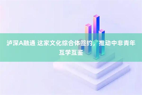 泸深A融通 这家文化综合体签约，推动中非青年互学互鉴