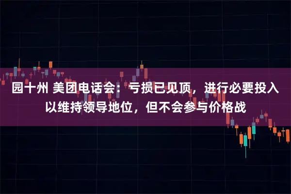 园十州 美团电话会：亏损已见顶，进行必要投入以维持领导地位，但不会参与价格战