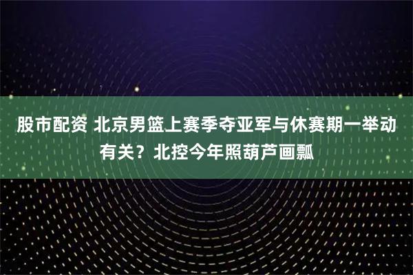 股市配资 北京男篮上赛季夺亚军与休赛期一举动有关？北控今年照葫芦画瓢