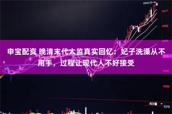 申宝配资 晚清末代太监真实回忆：妃子洗澡从不用手，过程让现代人不好接受
