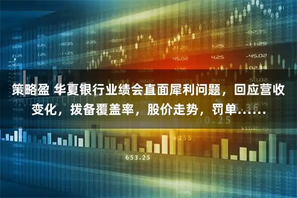 策略盈 华夏银行业绩会直面犀利问题，回应营收变化，拨备覆盖率，股价走势，罚单……