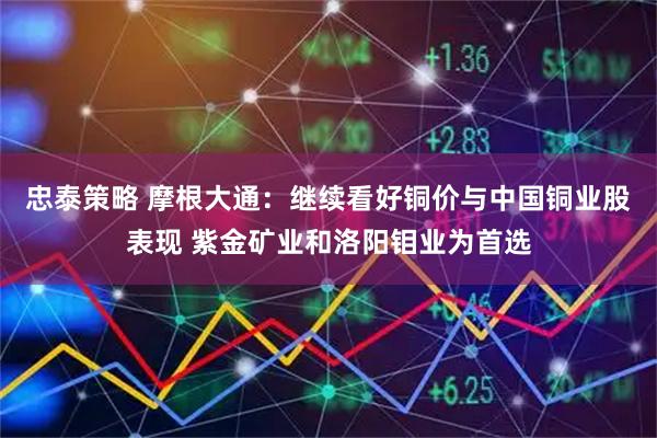 忠泰策略 摩根大通：继续看好铜价与中国铜业股表现 紫金矿业和洛阳钼业为首选