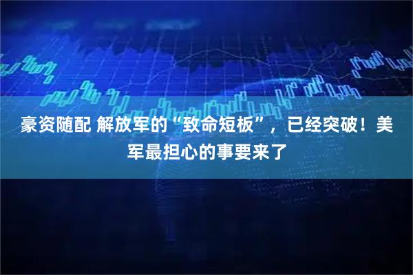 豪资随配 解放军的“致命短板”，已经突破！美军最担心的事要来了