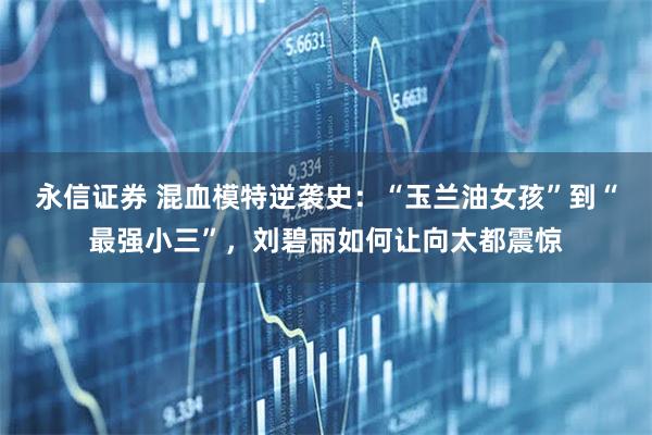 永信证券 混血模特逆袭史：“玉兰油女孩”到“最强小三”，刘碧丽如何让向太都震惊