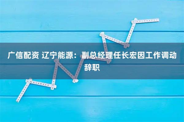 广信配资 辽宁能源：副总经理任长宏因工作调动辞职