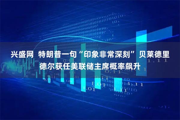 兴盛网  特朗普一句“印象非常深刻” 贝莱德里德尔获任美联储主席概率飙升