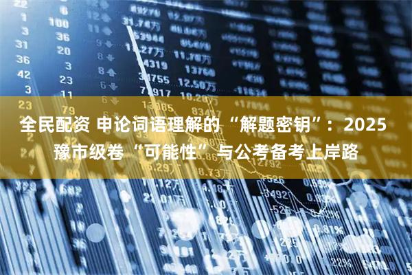 全民配资 申论词语理解的 “解题密钥”：2025 豫市级卷 “可能性” 与公考备考上岸路